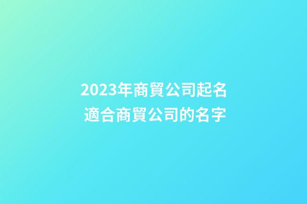 2023年商貿公司起名 適合商貿公司的名字